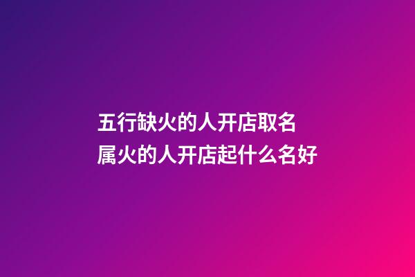 五行缺火的人开店取名 属火的人开店起什么名好